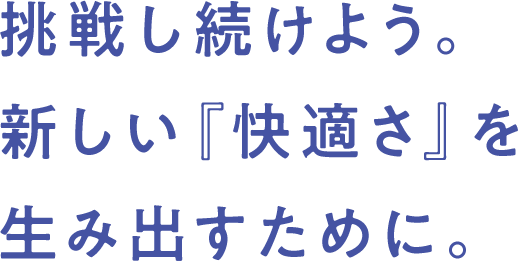 挑戦し続けよう。 新しい『快適さ』を 生み出すために。