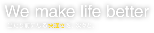 We make life better 当たり前になる快適さを、次々と。