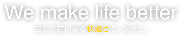 We make life better 当たり前になる快適さを、次々と。